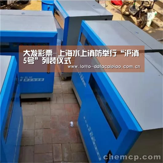 大发彩票-上海水上消防举行“沪消5号”列装仪式