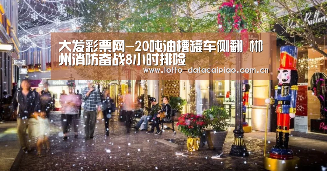 大发彩票网-20吨油槽罐车侧翻 郴州消防奋战8小时排险